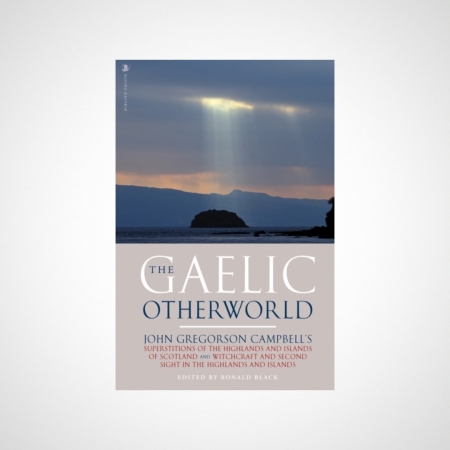 The Gaelic Otherworld : John Gregorson Campbell's Superstitions of the Highlands and the Islands of Scotland and Witchcraft and Second Sight in the Highlands and Islands